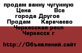  продам ванну чугунную › Цена ­ 7 000 - Все города Другое » Продам   . Карачаево-Черкесская респ.,Черкесск г.